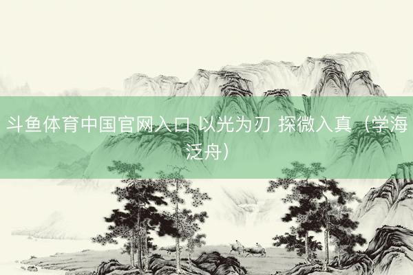 斗鱼体育中国官网入口 以光为刃 探微入真（学海泛舟）