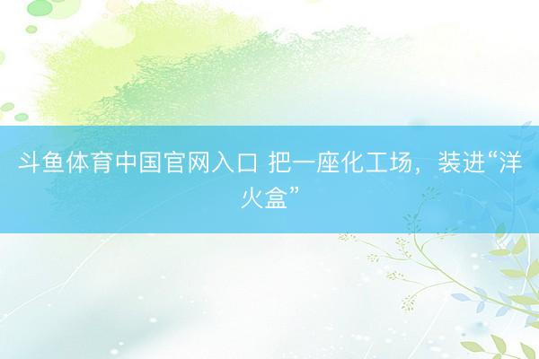 斗鱼体育中国官网入口 把一座化工场，装进“洋火盒”