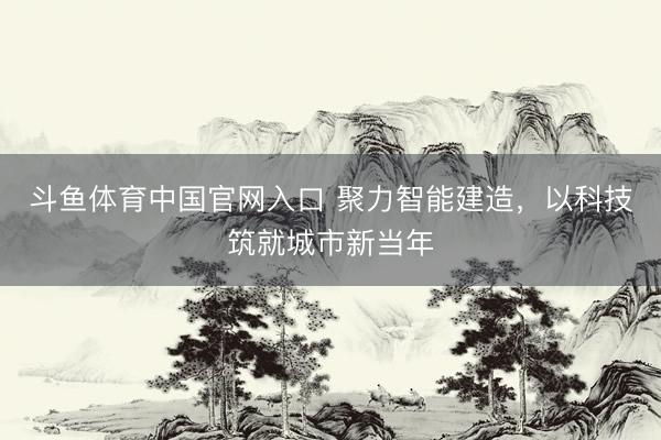 斗鱼体育中国官网入口 聚力智能建造，以科技筑就城市新当年