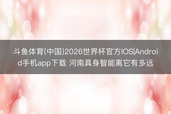 斗鱼体育(中国)2026世界杯官方IOS|Android手机app下载 河南具身智能离它有多远