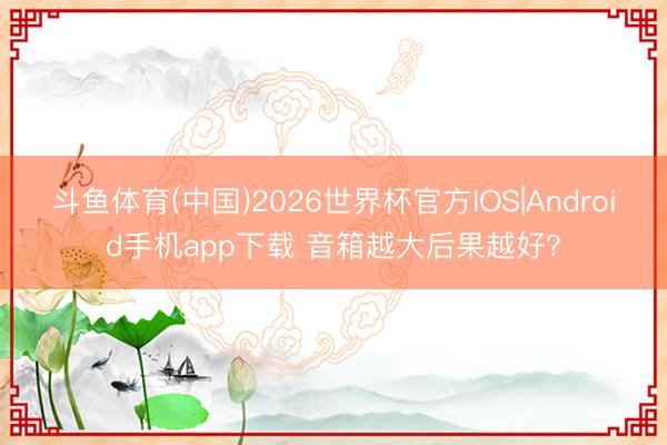 斗鱼体育(中国)2026世界杯官方IOS|Android手机app下载 音箱越大后果越好？