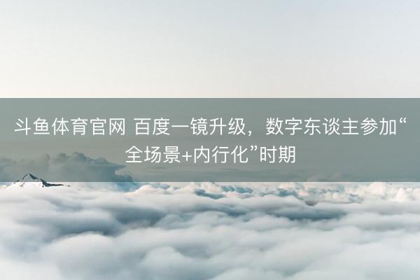 斗鱼体育官网 百度一镜升级，数字东谈主参加“全场景+内行化”时期