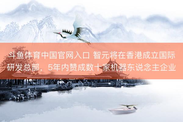 斗鱼体育中国官网入口 智元将在香港成立国际研发总部，5年内赞成数十家机器东说念主企业