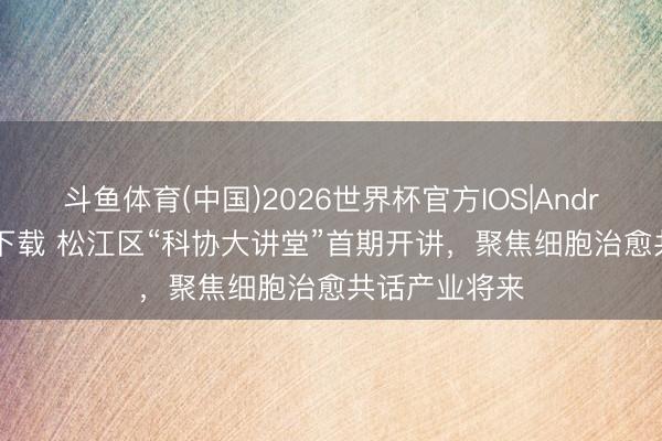斗鱼体育(中国)2026世界杯官方IOS|Android手机app下载 松江区“科协大讲堂”首期开讲，聚焦细胞治愈共话产业将来