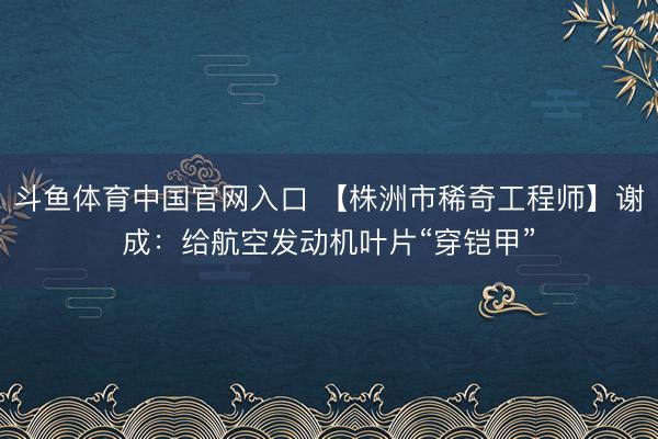 斗鱼体育中国官网入口 【株洲市稀奇工程师】谢成：给航空发动机叶片“穿铠甲”