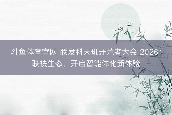 斗鱼体育官网 联发科天玑开荒者大会 2026：联袂生态，开启智能体化新体验