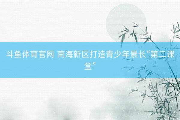 斗鱼体育官网 南海新区打造青少年景长“第二课堂”