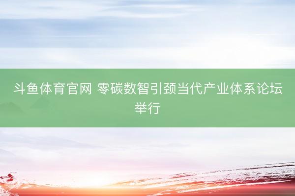 斗鱼体育官网 零碳数智引颈当代产业体系论坛举行