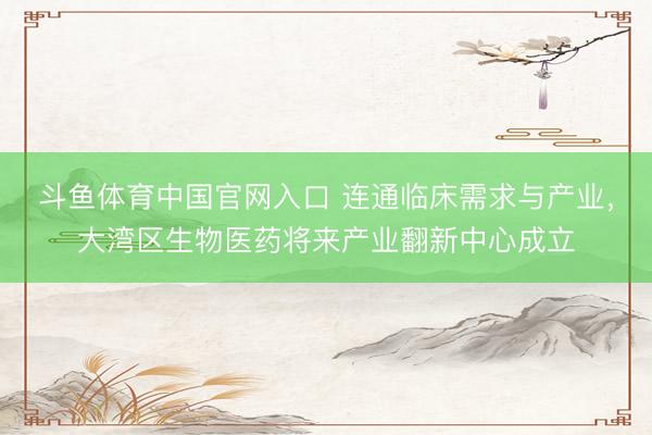 斗鱼体育中国官网入口 连通临床需求与产业，大湾区生物医药将来产业翻新中心成立