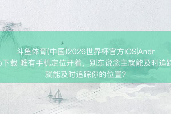 斗鱼体育(中国)2026世界杯官方IOS|Android手机app下载 唯有手机定位开着，别东说念主就能及时追踪你的位置？