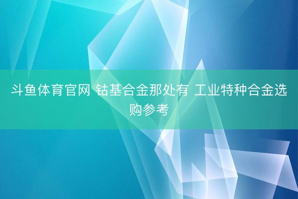 斗鱼体育官网 钴基合金那处有 工业特种合金选购参考