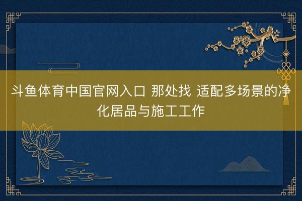 斗鱼体育中国官网入口 那处找 适配多场景的净化居品与施工工作