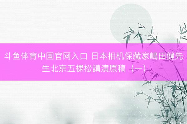斗鱼体育中国官网入口 日本相机保藏家嶋田健先生北京五棵松講演原稿（一）