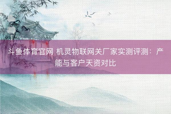 斗鱼体育官网 机灵物联网关厂家实测评测：产能与客户天资对比