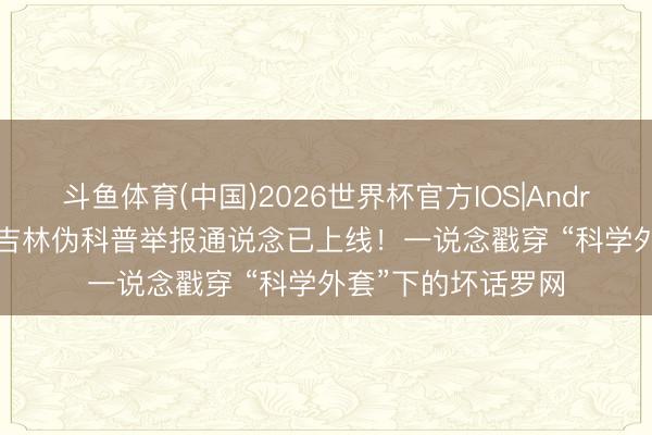 斗鱼体育(中国)2026世界杯官方IOS|Android手机app下载 吉林伪科普举报通说念已上线！一说念戳穿 “科学外套”下的坏话罗网