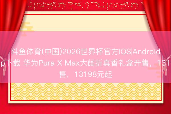 斗鱼体育(中国)2026世界杯官方IOS|Android手机app下载 华为Pura X Max大阔折真香礼盒开售，13198元起