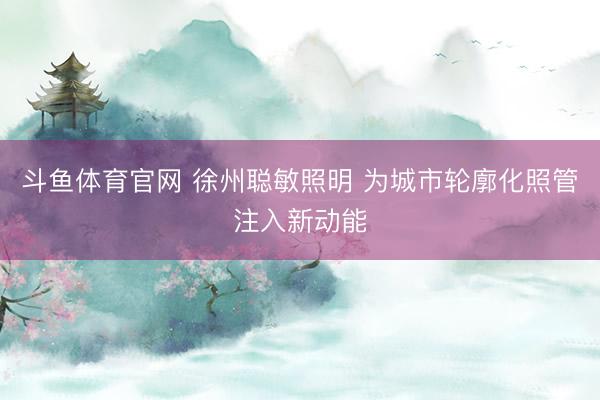 斗鱼体育官网 徐州聪敏照明 为城市轮廓化照管注入新动能