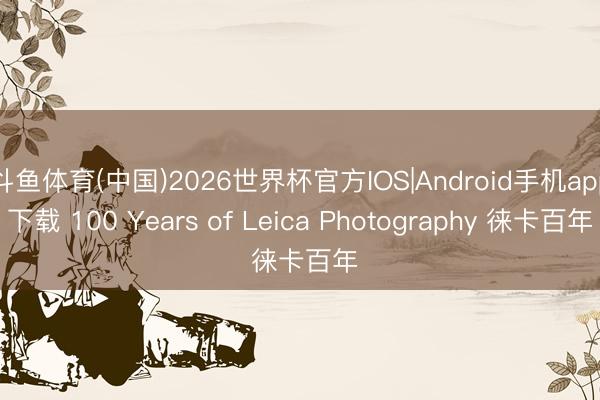 斗鱼体育(中国)2026世界杯官方IOS|Android手机app下载 100 Years of Leica Photography 徕卡百年