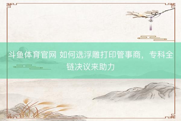 斗鱼体育官网 如何选浮雕打印管事商，专科全链决议来助力