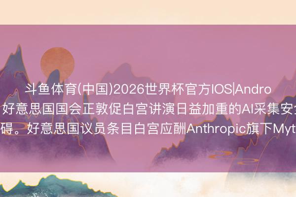 斗鱼体育(中国)2026世界杯官方IOS|Android手机app下载 据AXIOS：好意思国国会正敦促白宫讲演日益加重的AI采集安全阻碍。好意思国议员条目白宫应酬Anthropic旗下Mythos等前沿AI采集模子带来的风险。