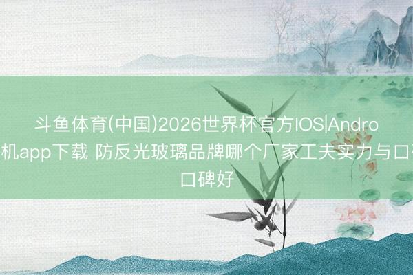 斗鱼体育(中国)2026世界杯官方IOS|Android手机app下载 防反光玻璃品牌哪个厂家工夫实力与口碑好