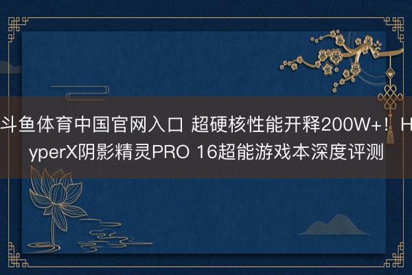 斗鱼体育中国官网入口 超硬核性能开释200W+！HyperX阴影精灵PRO 16超能游戏本深度评测
