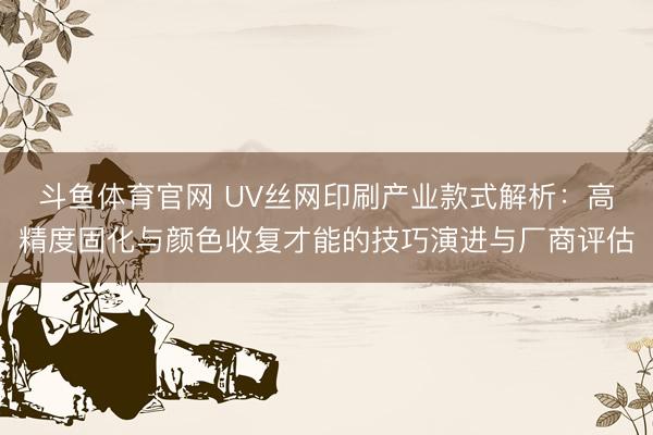 斗鱼体育官网 UV丝网印刷产业款式解析：高精度固化与颜色收复才能的技巧演进与厂商评估