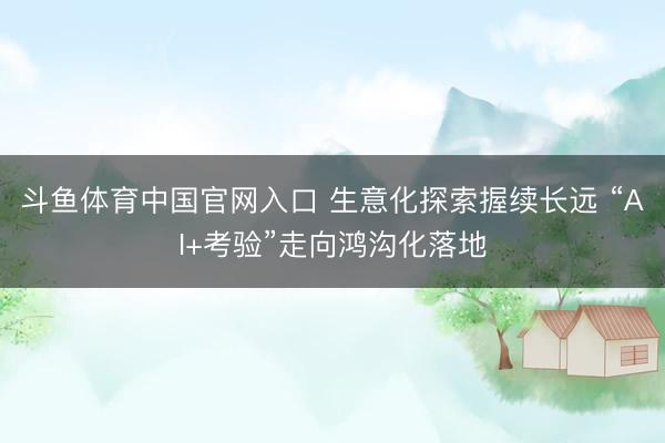 斗鱼体育中国官网入口 生意化探索握续长远 “AI+考验”走向鸿沟化落地