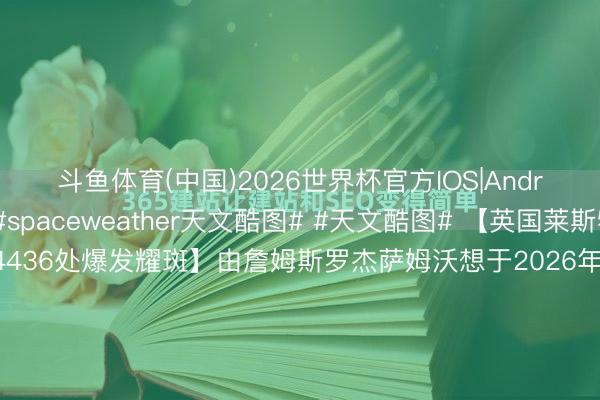 斗鱼体育(中国)2026世界杯官方IOS|Android手机app下载 #spaceweather天文酷图# #天文酷图# 【英国莱斯特郡奈尔石拍摄后4436处爆发耀斑】由詹姆斯罗杰萨姆沃想于2026年5月10日在英国莱斯特郡奈尔石拍摄【拍摄参数】相机型号：不成用不成用曝光时分：不成用光圈：不成用ISO：不成用拍摄日历053910【详备说...