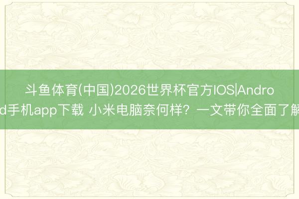 斗鱼体育(中国)2026世界杯官方IOS|Android手机app下载 小米电脑奈何样？一文带你全面了解