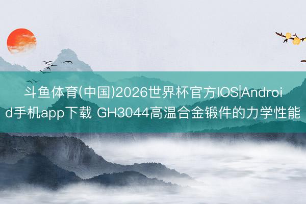 斗鱼体育(中国)2026世界杯官方IOS|Android手机app下载 GH3044高温合金锻件的力学性能