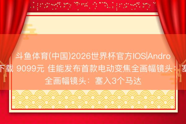 斗鱼体育(中国)2026世界杯官方IOS|Android手机app下载 9099元 佳能发布首款电动变焦全画幅镜头：塞入3个马达