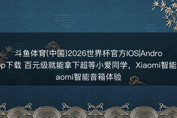 斗鱼体育(中国)2026世界杯官方IOS|Android手机app下载 百元级就能拿下超等小爱同学，Xiaomi智能音箱体验