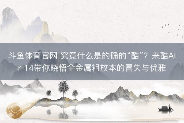 斗鱼体育官网 究竟什么是的确的“酷”？来酷Air 14带你晓悟全金属粗放本的冒失与优雅