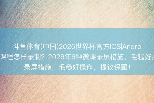 斗鱼体育(中国)2026世界杯官方IOS|Android手机app下载 课程怎样录制？2026年6种微课录屏措施，毛糙好操作，提议保藏！