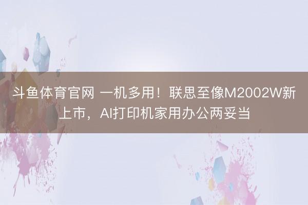 斗鱼体育官网 一机多用！联思至像M2002W新上市，AI打印机家用办公两妥当