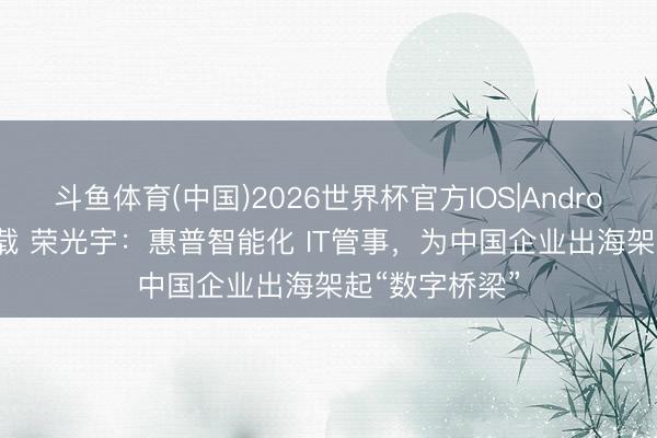 斗鱼体育(中国)2026世界杯官方IOS|Android手机app下载 荣光宇：惠普智能化 IT管事，为中国企业出海架起“数字桥梁”