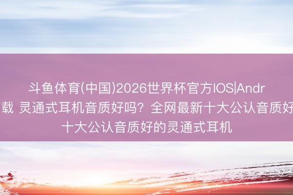 斗鱼体育(中国)2026世界杯官方IOS|Android手机app下载 灵通式耳机音质好吗？全网最新十大公认音质好的灵通式耳机