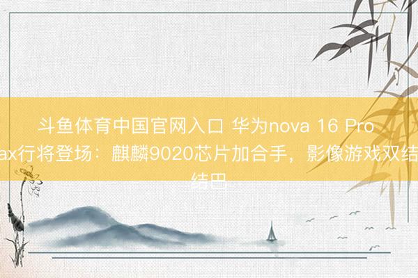 斗鱼体育中国官网入口 华为nova 16 Pro Max行将登场：麒麟9020芯片加合手，影像游戏双结巴