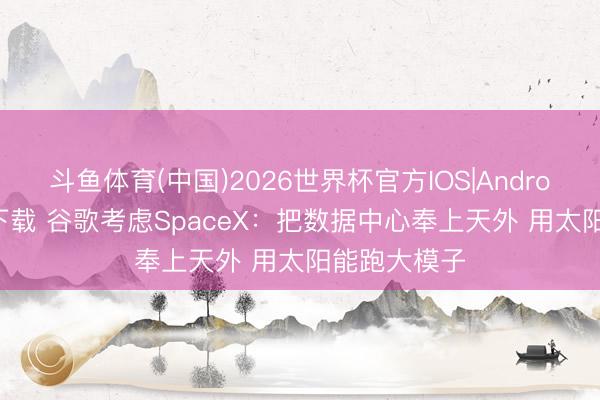 斗鱼体育(中国)2026世界杯官方IOS|Android手机app下载 谷歌考虑SpaceX：把数据中心奉上天外 用太阳能跑大模子