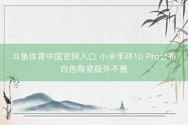 斗鱼体育中国官网入口 小米手环10 Pro公布白色陶瓷版外不雅