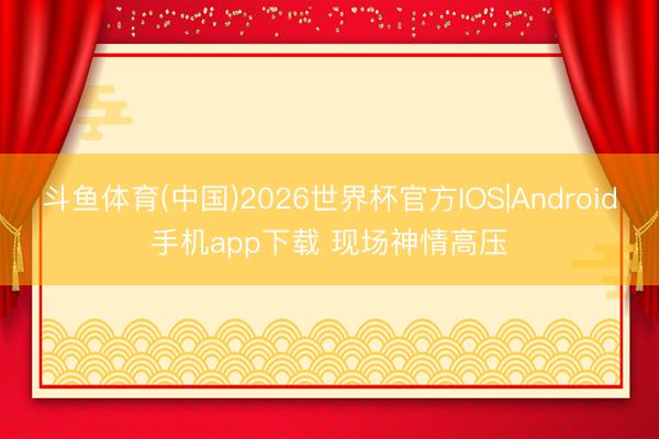 斗鱼体育(中国)2026世界杯官方IOS|Android手机app下载 现场神情高压