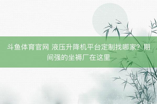 斗鱼体育官网 液压升降机平台定制找哪家？期间强的坐褥厂在这里