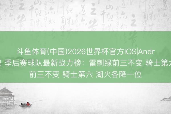 斗鱼体育(中国)2026世界杯官方IOS|Android手机app下载 季后赛球队最新战力榜：雷刺绿前三不变 骑士第六 湖火各降一位