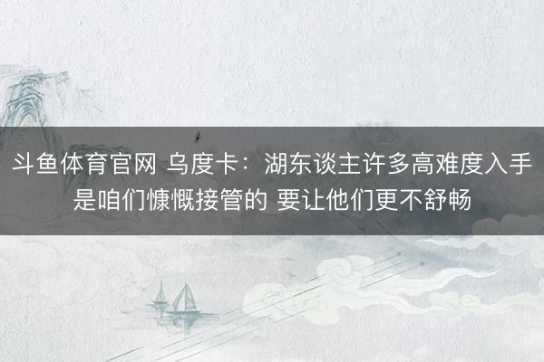 斗鱼体育官网 乌度卡：湖东谈主许多高难度入手是咱们慷慨接管的 要让他们更不舒畅