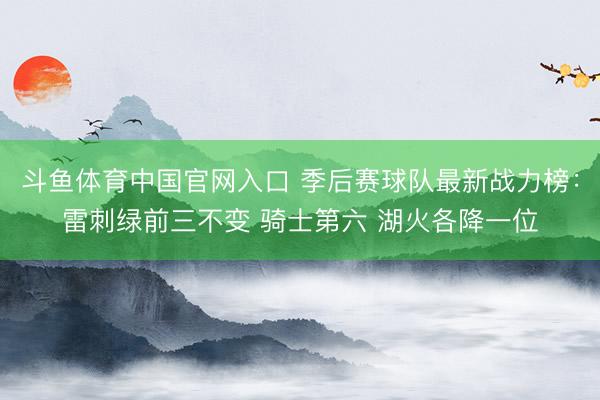 斗鱼体育中国官网入口 季后赛球队最新战力榜：雷刺绿前三不变 骑士第六 湖火各降一位