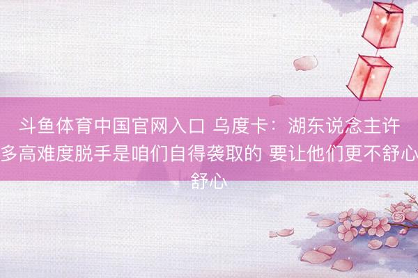 斗鱼体育中国官网入口 乌度卡：湖东说念主许多高难度脱手是咱们自得袭取的 要让他们更不舒心