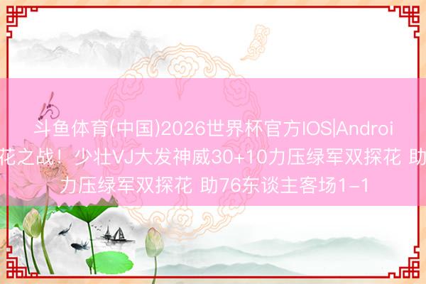 斗鱼体育(中国)2026世界杯官方IOS|Android手机app下载 探花之战！少壮VJ大发神威30+10力压绿军双探花 助76东谈主客场1-1