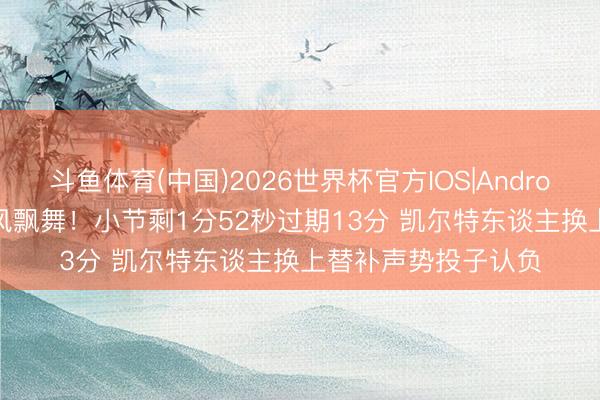 斗鱼体育(中国)2026世界杯官方IOS|Android手机app下载 随风飘舞！小节剩1分52秒过期13分 凯尔特东谈主换上替补声势投子认负