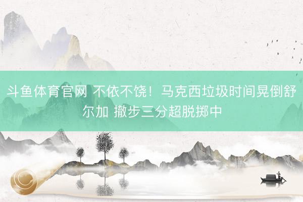 斗鱼体育官网 不依不饶！马克西垃圾时间晃倒舒尔加 撤步三分超脱掷中